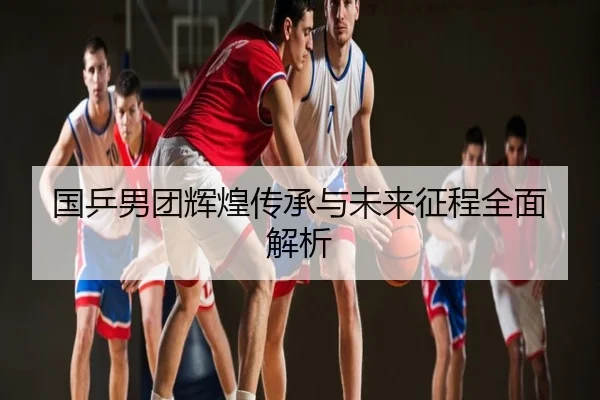 国乒男团辉煌传承与未来征程全面解析