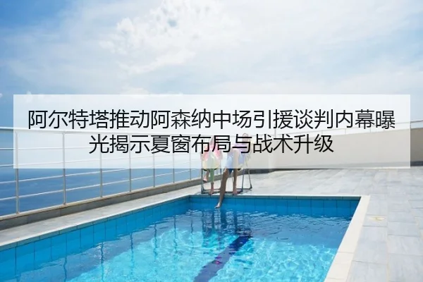 阿尔特塔推动阿森纳中场引援谈判内幕曝光揭示夏窗布局与战术升级