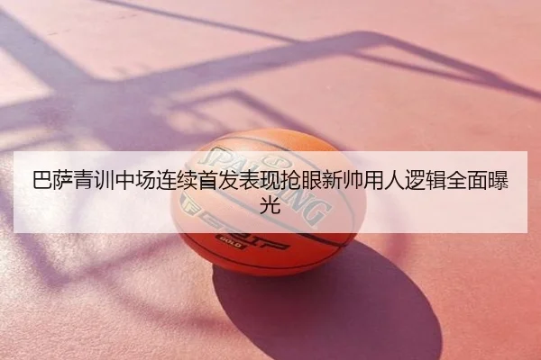 巴萨青训中场连续首发表现抢眼新帅用人逻辑全面曝光