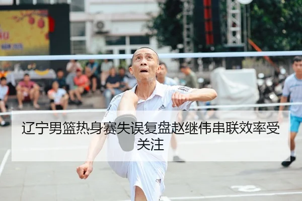 辽宁男篮热身赛失误复盘赵继伟串联效率受关注