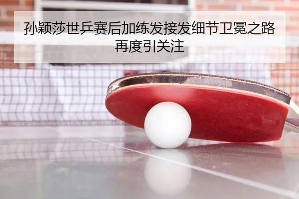 孙颖莎世乒赛后加练发接发细节卫冕之路再度引关注
