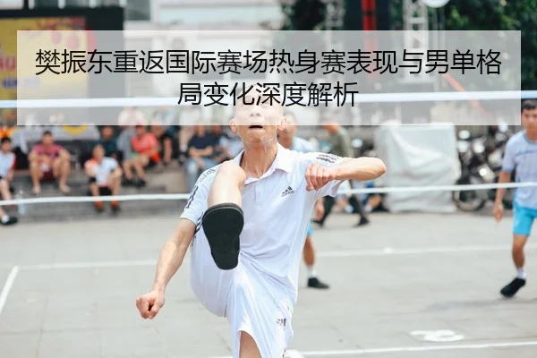 樊振东重返国际赛场热身赛表现与男单格局变化深度解析