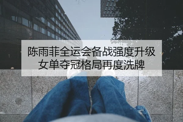 陈雨菲全运会备战强度升级 女单夺冠格局再度洗牌