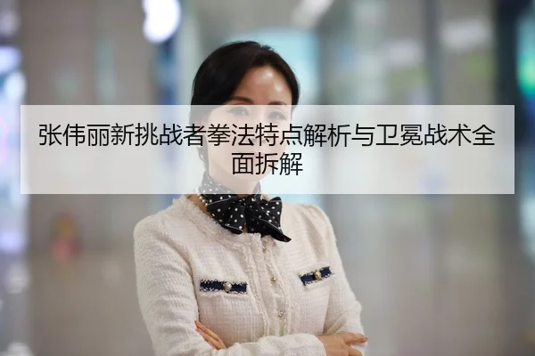 张伟丽新挑战者拳法特点解析与卫冕战术全面拆解