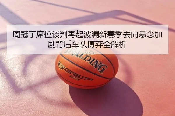 周冠宇席位谈判再起波澜新赛季去向悬念加剧背后车队博弈全解析