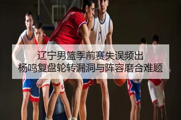 辽宁男篮季前赛失误频出 杨鸣复盘轮转漏洞与阵容磨合难题