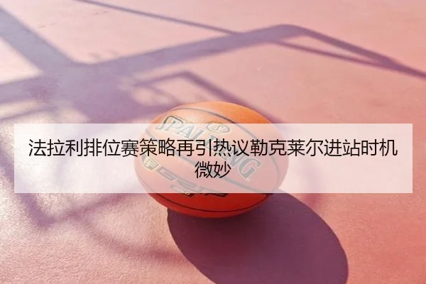 法拉利排位赛策略再引热议勒克莱尔进站时机微妙